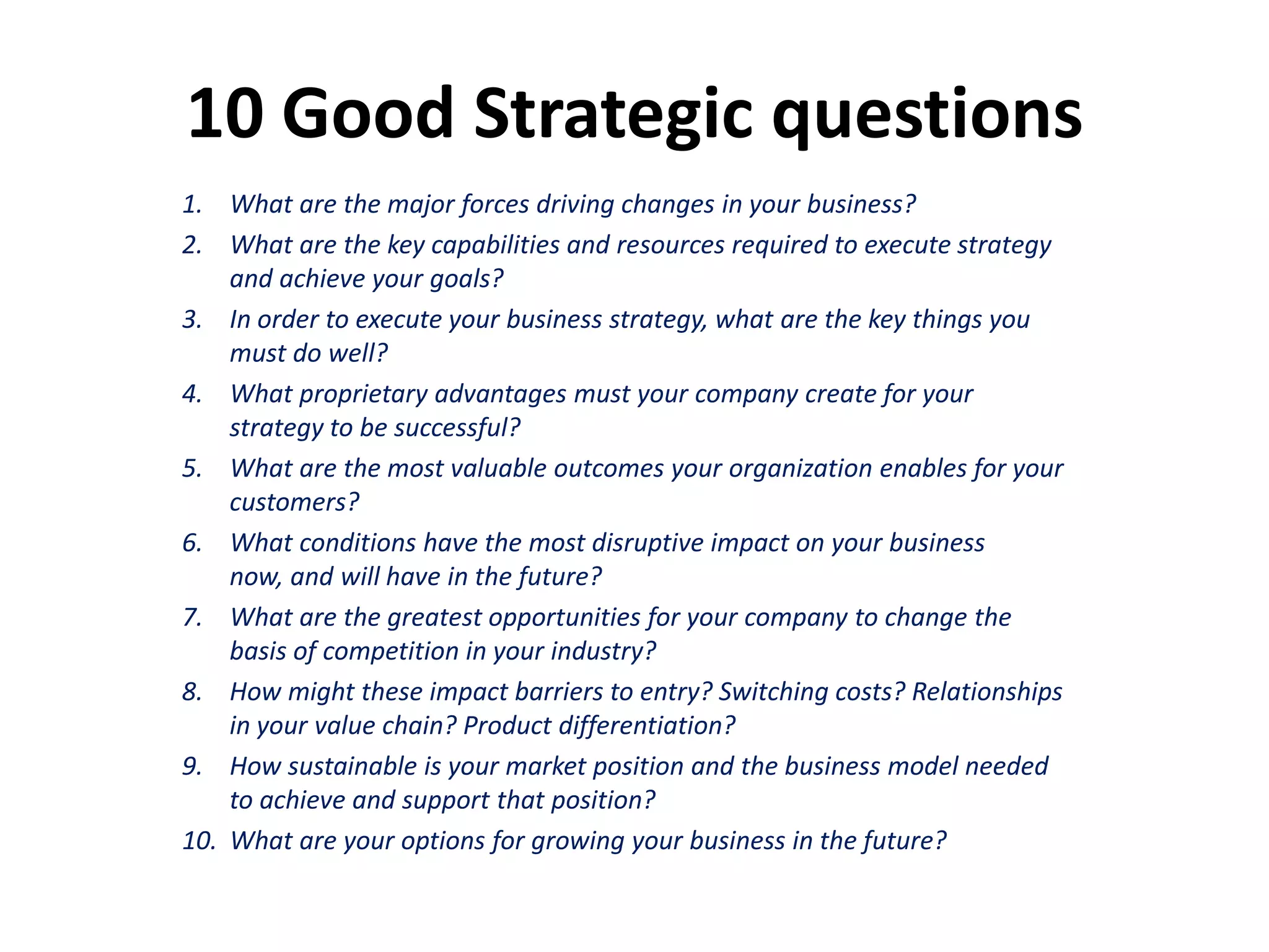 10 Good Strategic questions
1. What are the major forces driving changes in your business?
2. What are the key capabilities and resources required to execute strategy
    and achieve your goals?
3. In order to execute your business strategy, what are the key things you
    must do well?
4. What proprietary advantages must your company create for your
    strategy to be successful?
5. What are the most valuable outcomes your organization enables for your
    customers?
6. What conditions have the most disruptive impact on your business
    now, and will have in the future?
7. What are the greatest opportunities for your company to change the
    basis of competition in your industry?
8. How might these impact barriers to entry? Switching costs? Relationships
    in your value chain? Product differentiation?
9. How sustainable is your market position and the business model needed
    to achieve and support that position?
10. What are your options for growing your business in the future?
 