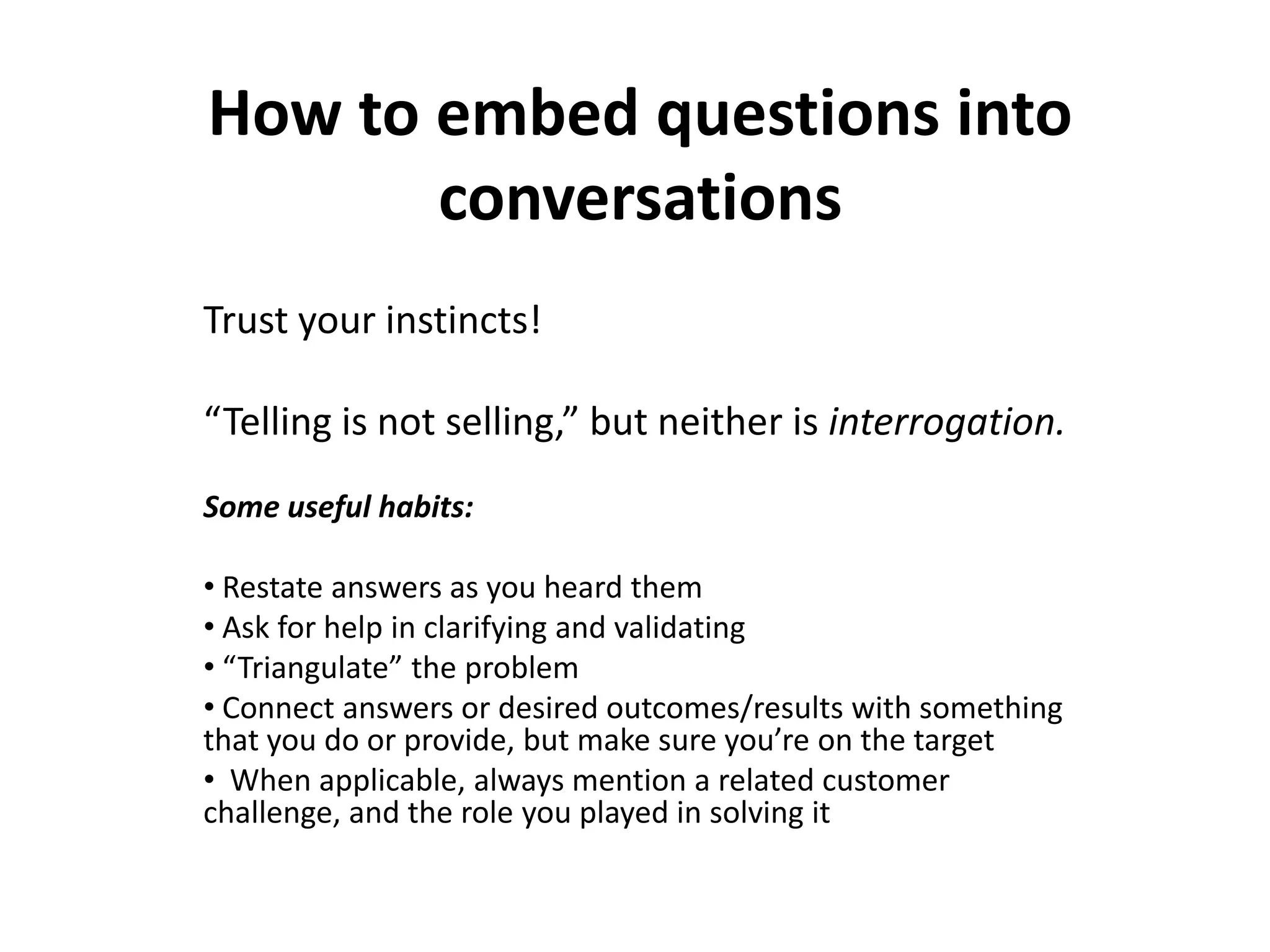How to embed questions into
       conversations
Trust your instincts!

“Telling is not selling,” but neither is interrogation.
Some useful habits:

• Restate answers as you heard them
• Ask for help in clarifying and validating
• “Triangulate” the problem
• Connect answers or desired outcomes/results with something
that you do or provide, but make sure you’re on the target
• When applicable, always mention a related customer
challenge, and the role you played in solving it
 