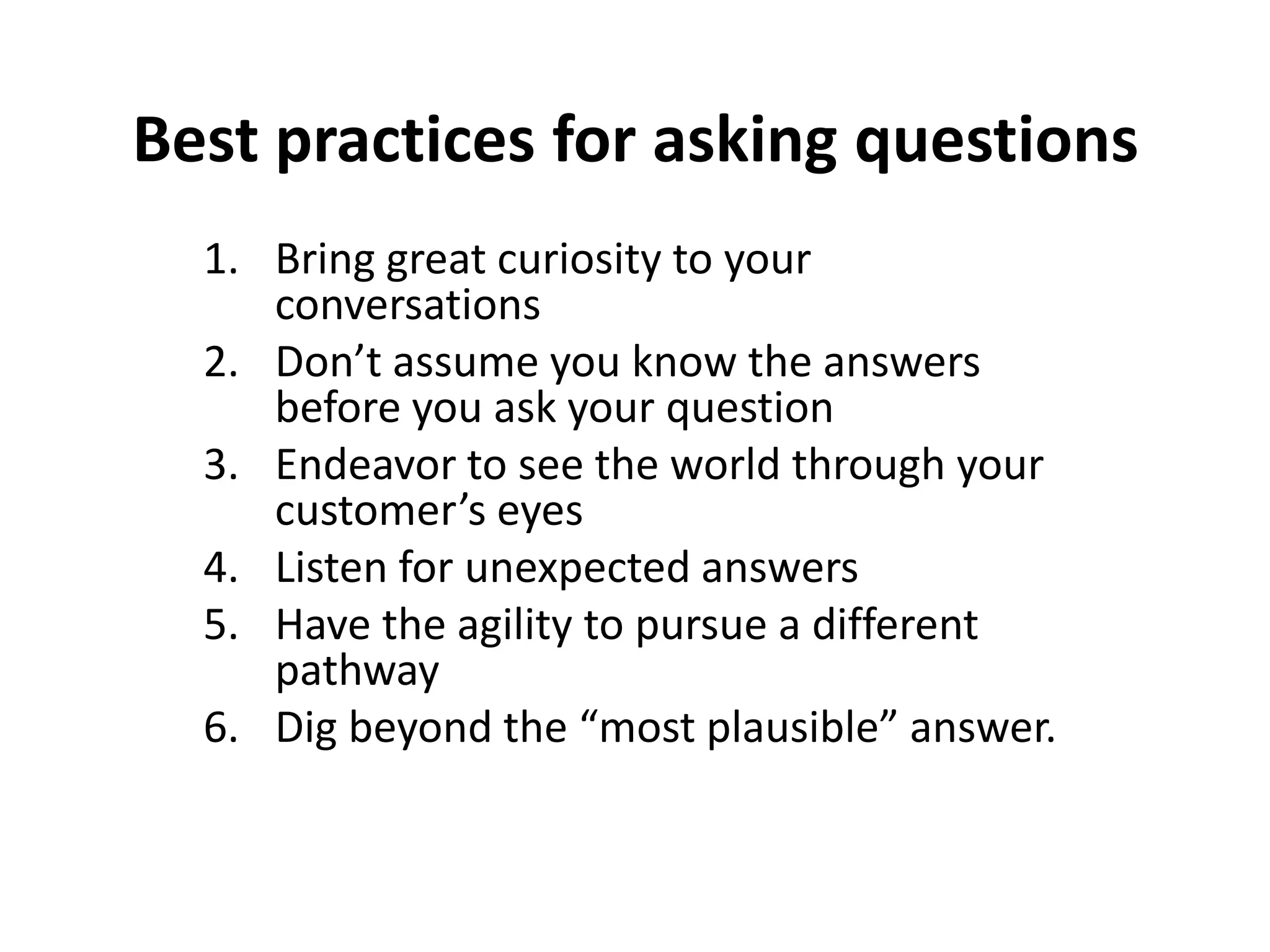 Best practices for asking questions
  1. Bring great curiosity to your
     conversations
  2. Don’t assume you know the answers
     before you ask your question
  3. Endeavor to see the world through your
     customer’s eyes
  4. Listen for unexpected answers
  5. Have the agility to pursue a different
     pathway
  6. Dig beyond the “most plausible” answer.
 