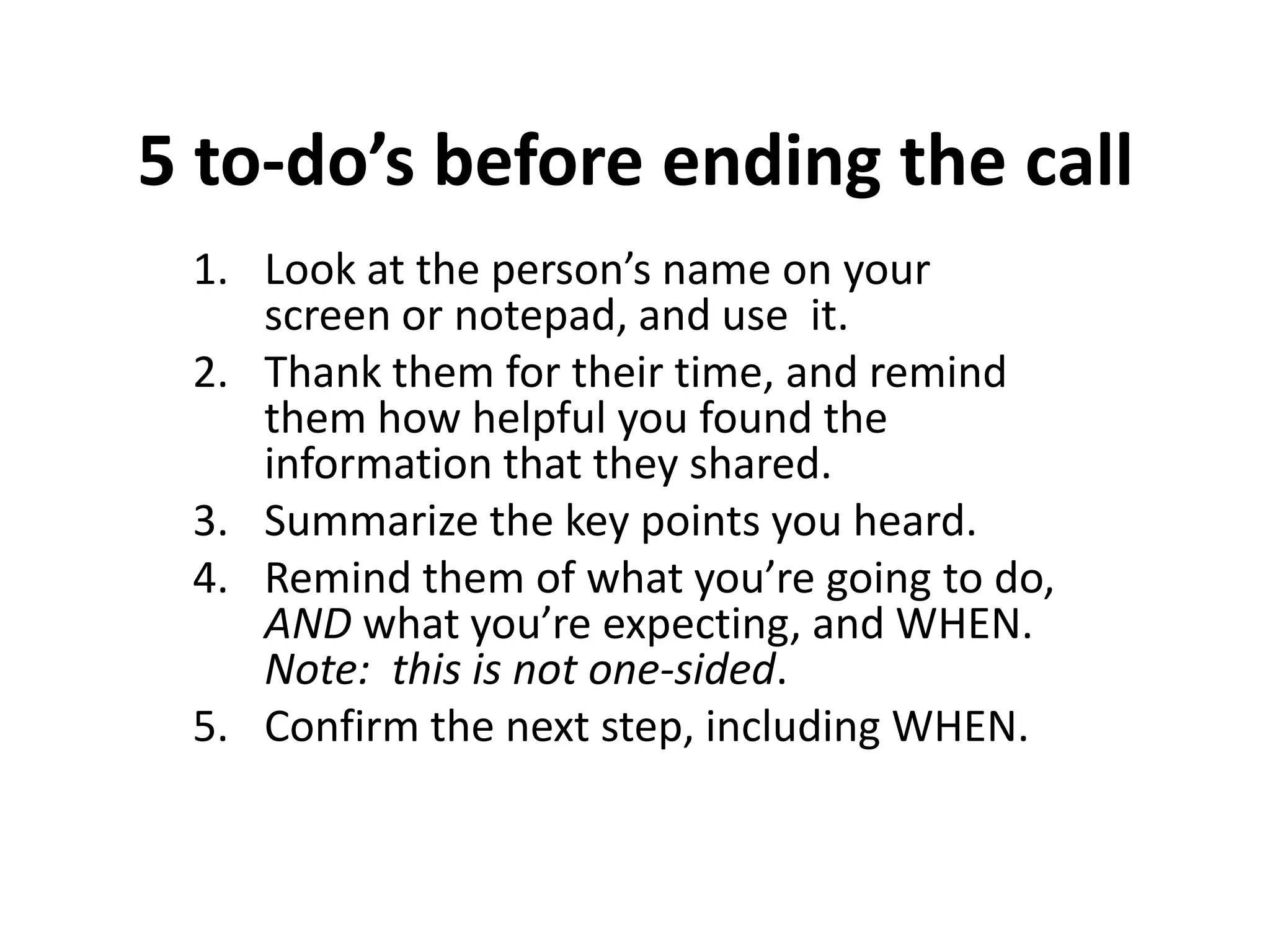 5 to-do’s before ending the call
 1. Look at the person’s name on your
    screen or notepad, and use it.
 2. Thank them for their time, and remind
    them how helpful you found the
    information that they shared.
 3. Summarize the key points you heard.
 4. Remind them of what you’re going to do,
    AND what you’re expecting, and WHEN.
    Note: this is not one-sided.
 5. Confirm the next step, including WHEN.
 