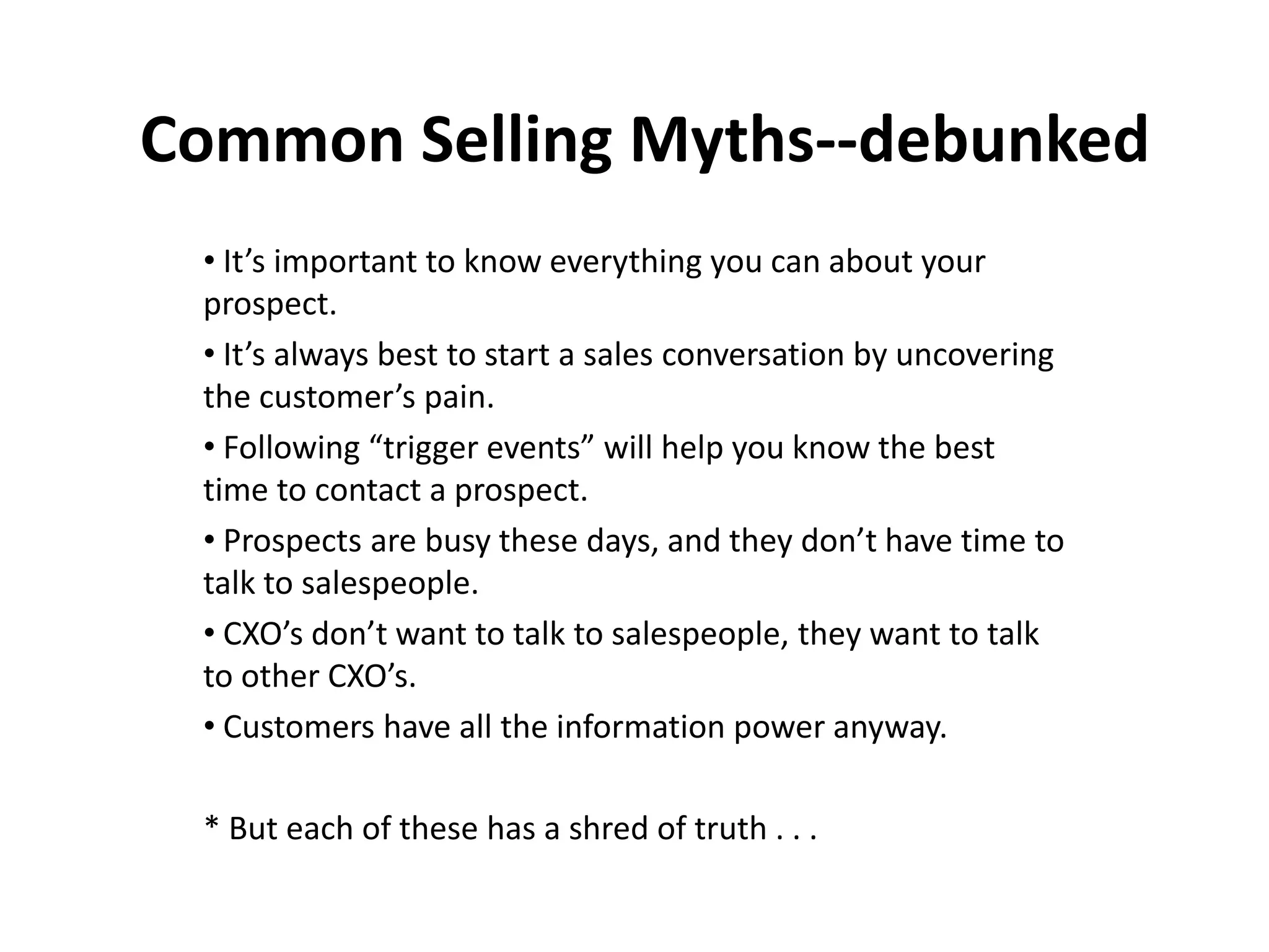 Common Selling Myths--debunked
 • It’s important to know everything you can about your
 prospect.
 • It’s always best to start a sales conversation by uncovering
 the customer’s pain.
 • Following “trigger events” will help you know the best
 time to contact a prospect.
 • Prospects are busy these days, and they don’t have time to
 talk to salespeople.
 • CXO’s don’t want to talk to salespeople, they want to talk
 to other CXO’s.
 • Customers have all the information power anyway.

 * But each of these has a shred of truth . . .
 