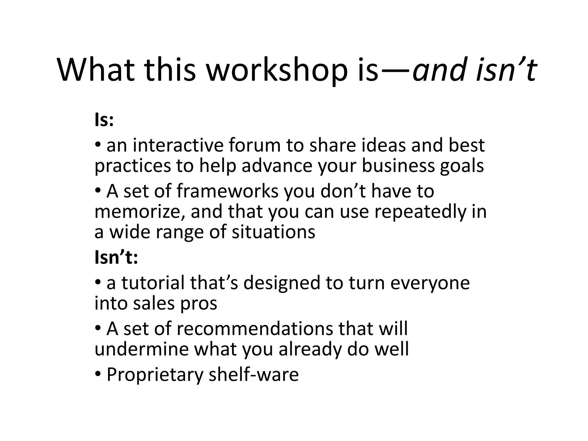 What this workshop is—and isn’t
  Is:
  • an interactive forum to share ideas and best
  practices to help advance your business goals
  • A set of frameworks you don’t have to
  memorize, and that you can use repeatedly in
  a wide range of situations
  Isn’t:
  • a tutorial that’s designed to turn everyone
  into sales pros
  • A set of recommendations that will
  undermine what you already do well
  • Proprietary shelf-ware
 
