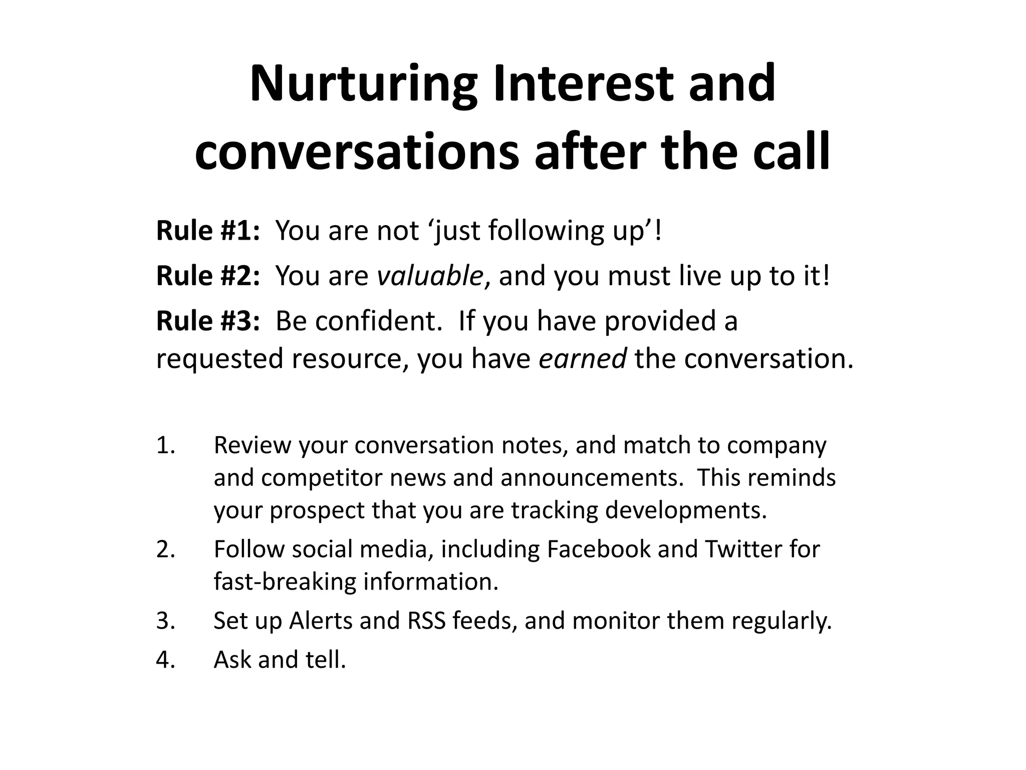 Nurturing Interest and
     conversations after the call
Rule #1: You are not ‘just following up’!
Rule #2: You are valuable, and you must live up to it!
Rule #3: Be confident. If you have provided a
requested resource, you have earned the conversation.

1.   Review your conversation notes, and match to company
     and competitor news and announcements. This reminds
     your prospect that you are tracking developments.
2.   Follow social media, including Facebook and Twitter for
     fast-breaking information.
3.   Set up Alerts and RSS feeds, and monitor them regularly.
4.   Ask and tell.
 