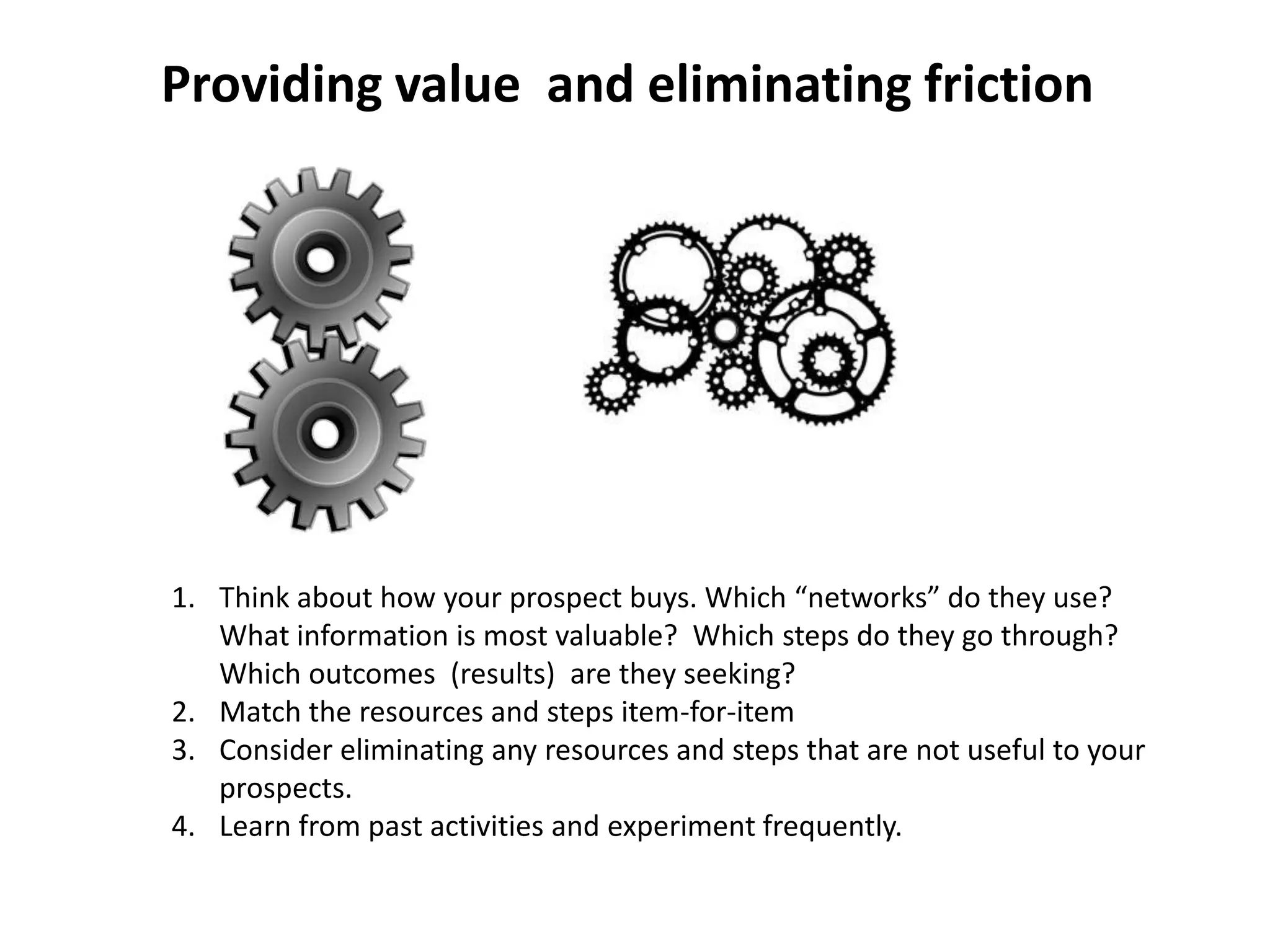 Providing value and eliminating friction




1. Think about how your prospect buys. Which “networks” do they use?
   What information is most valuable? Which steps do they go through?
   Which outcomes (results) are they seeking?
2. Match the resources and steps item-for-item
3. Consider eliminating any resources and steps that are not useful to your
   prospects.
4. Learn from past activities and experiment frequently.
 