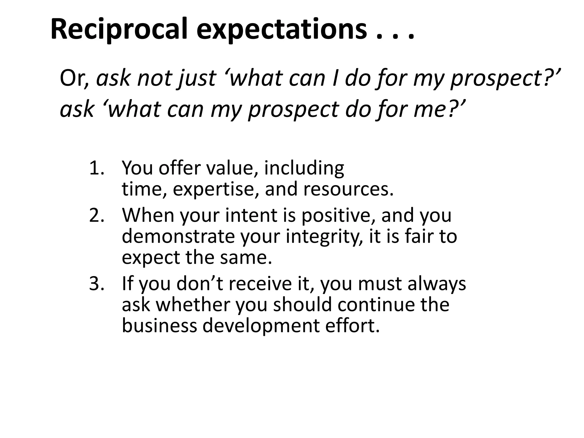 Reciprocal expectations . . .
Or, ask not just ‘what can I do for my prospect?’
ask ‘what can my prospect do for me?’

   1. You offer value, including
      time, expertise, and resources.
   2. When your intent is positive, and you
      demonstrate your integrity, it is fair to
      expect the same.
   3. If you don’t receive it, you must always
      ask whether you should continue the
      business development effort.
 