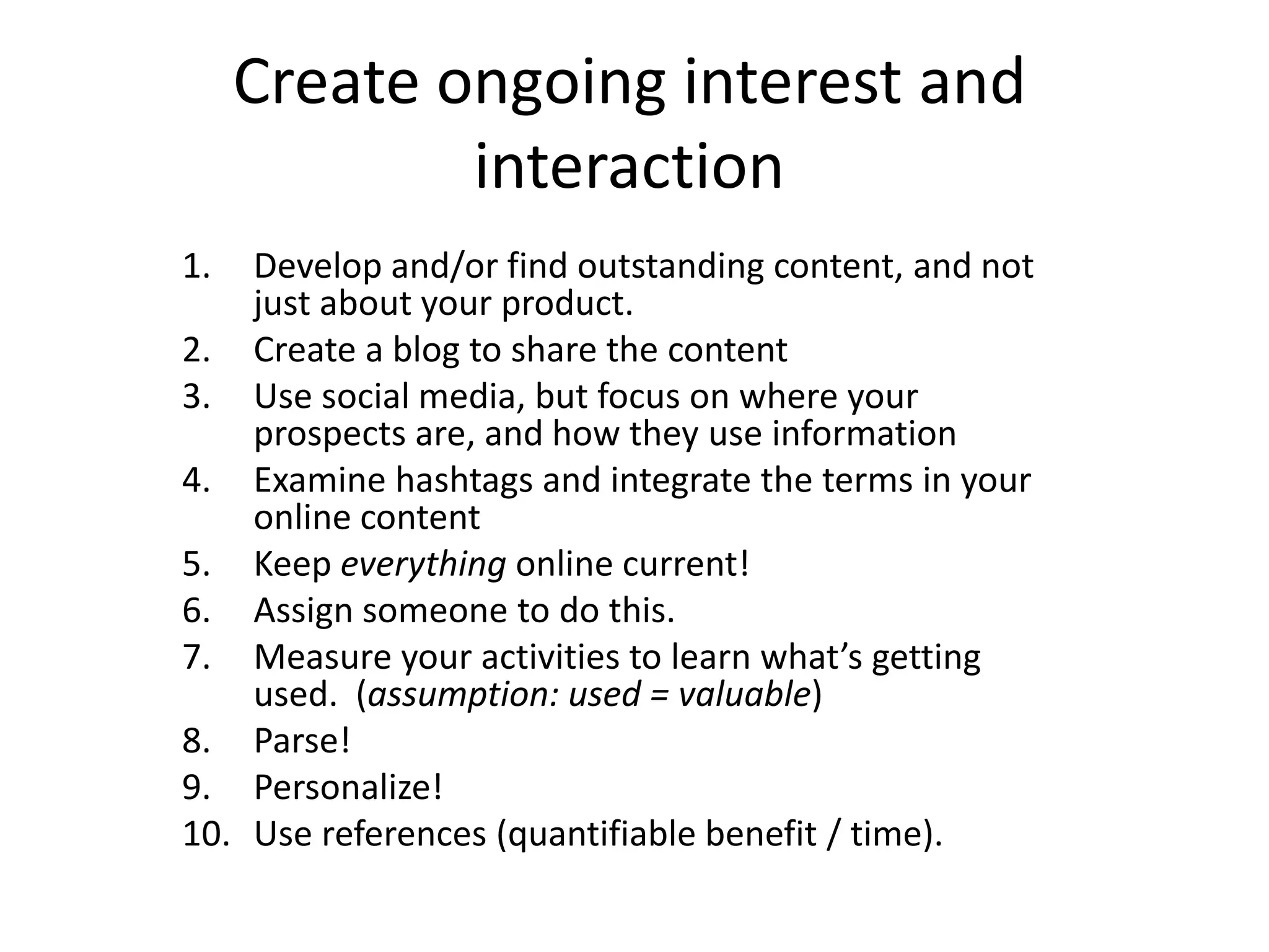 Create ongoing interest and
             interaction
1.  Develop and/or find outstanding content, and not
    just about your product.
2. Create a blog to share the content
3. Use social media, but focus on where your
    prospects are, and how they use information
4. Examine hashtags and integrate the terms in your
    online content
5. Keep everything online current!
6. Assign someone to do this.
7. Measure your activities to learn what’s getting
    used. (assumption: used = valuable)
8. Parse!
9. Personalize!
10. Use references (quantifiable benefit / time).
 