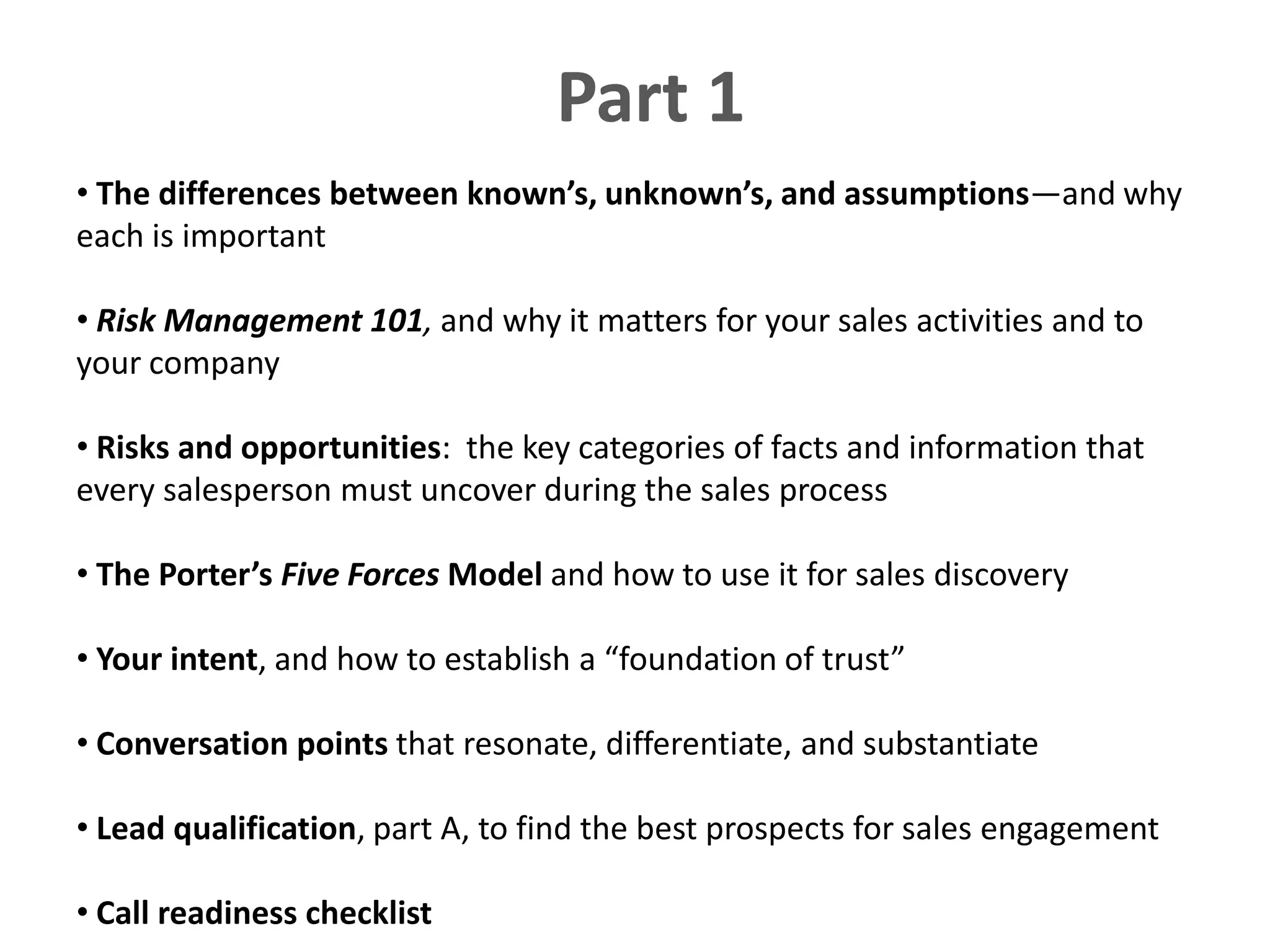 Part 1
• The differences between known’s, unknown’s, and assumptions—and why
each is important

• Risk Management 101, and why it matters for your sales activities and to
your company

• Risks and opportunities: the key categories of facts and information that
every salesperson must uncover during the sales process

• The Porter’s Five Forces Model and how to use it for sales discovery

• Your intent, and how to establish a “foundation of trust”

• Conversation points that resonate, differentiate, and substantiate

• Lead qualification, part A, to find the best prospects for sales engagement

• Call readiness checklist
 