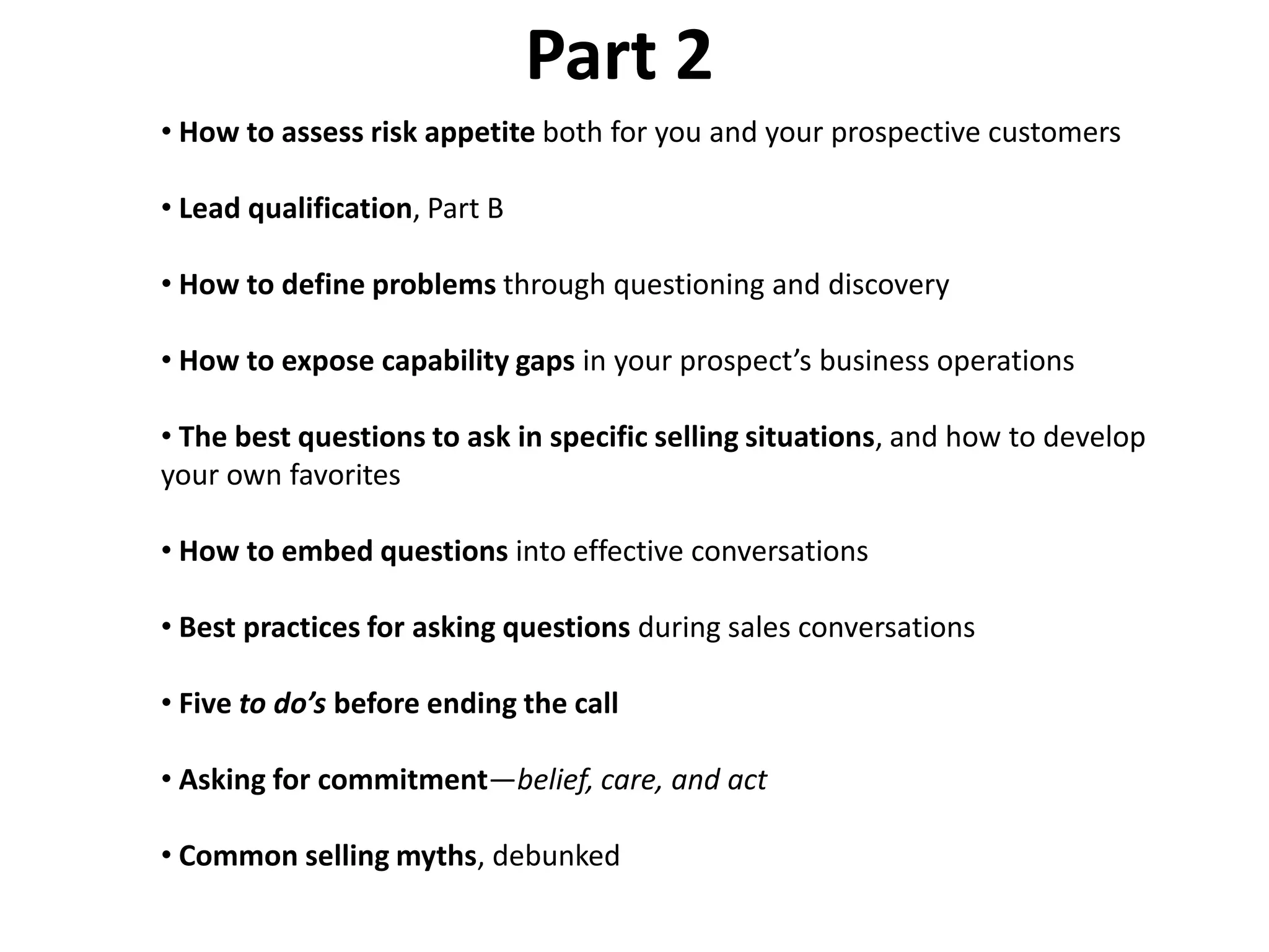 Part 2
• How to assess risk appetite both for you and your prospective customers

• Lead qualification, Part B

• How to define problems through questioning and discovery

• How to expose capability gaps in your prospect’s business operations

• The best questions to ask in specific selling situations, and how to develop
your own favorites

• How to embed questions into effective conversations

• Best practices for asking questions during sales conversations

• Five to do’s before ending the call

• Asking for commitment—belief, care, and act

• Common selling myths, debunked
 