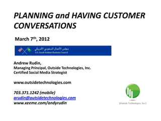 PLANNING and HAVING CUSTOMER
CONVERSATIONS
March 7th, 2012



Andrew Rudin,
Managing Principal, Outside Technologies, Inc.
Certified Social Media Strategist

www.outsidetechnologies.com

703.371.1242 (mobile)
arudin@outsidetechnologies.com
www.xeeme.com/andyrudin
 