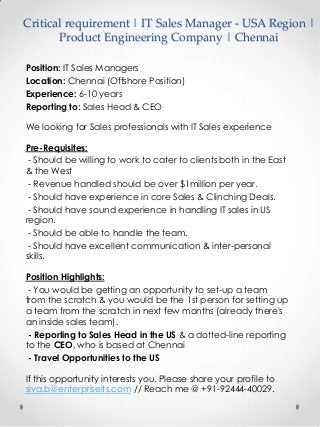 Critical requirement | IT Sales Manager - USA Region |
Product Engineering Company | Chennai
Position: IT Sales Managers
Location: Chennai (Offshore Position)
Experience: 6-10 years
Reporting to: Sales Head & CEO
We looking for Sales professionals with IT Sales experience
Pre-Requisites:
- Should be willing to work to cater to clients both in the East
& the West
- Revenue handled should be over $1million per year.
- Should have experience in core Sales & Clinching Deals.
- Should have sound experience in handling IT sales in US
region.
- Should be able to handle the team.
- Should have excellent communication & inter-personal
skills.

Position Highlights:
- You would be getting an opportunity to set-up a team
from the scratch & you would be the 1st person for setting up
a team from the scratch in next few months (already there's
an inside sales team).
- Reporting to Sales Head in the US & a dotted-line reporting
to the CEO, who is based at Chennai
- Travel Opportunities to the US
If this opportunity interests you, Please share your profile to
siva.b@enterpriseits.com // Reach me @ +91-92444-40029.

 