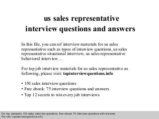 Interview questions and answers – free download/ pdf and ppt file
us sales representative
interview questions and answers
In this file, you can ref interview materials for us sales
representative such as types of interview questions, us sales
representative situational interview, us sales representative
behavioral interview…
For top job interview materials for us sales representative as
following, please visit: topinterviewquestions.info
• 150 sales interview questions
• Free ebook: 75 interview questions and answers
• Top 12 secrets to win every job interviews
For top materials: 150 sales interview questions, free ebook: 75 interview questions with answers
Pls visit: topinterviewquesitons.info
 