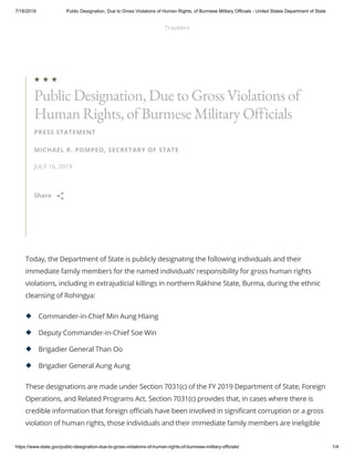 7/18/2019 Public Designation, Due to Gross Violations of Human Rights, of Burmese Military Officials - United States Department of State
https://www.state.gov/public-designation-due-to-gross-violations-of-human-rights-of-burmese-military-officials/ 1/4
Today, the Department of State is publicly designating the following individuals and their
immediate family members for the named individuals’ responsibility for gross human rights
violations, including in extrajudicial killings in northern Rakhine State, Burma, during the ethnic
cleansing of Rohingya:
These designations are made under Section 7031(c) of the FY 2019 Department of State, Foreign
Operations, and Related Programs Act. Section 7031(c) provides that, in cases where there is
credible information that foreign officials have been involved in significant corruption or a gross
violation of human rights, those individuals and their immediate family members are ineligible
PRESS STATEMENT
MICHAEL R. POMPEO, SECRETARY OF STATE
JULY 16, 2019
Public Designation, Due to Gross Violations of
Human Rights, of Burmese Military Officials

Share 
Commander-in-Chief Min Aung Hlaing
Deputy Commander-in-Chief Soe Win
Brigadier General Than Oo
Brigadier General Aung Aung
Travelers
 