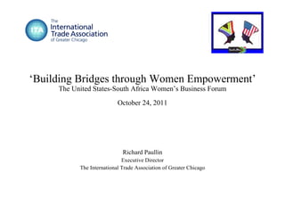 ‘ Building Bridges through Women Empowerment’ The United States-South Africa Women’s Business Forum October 24, 2011 Richard Paullin Executive Director The International Trade Association of Greater Chicago 