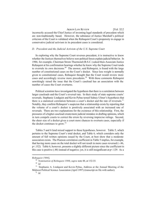 AKRON LAW REVIEW                          [Vol. 32:2
incorrectly accused the Chief Justice of inventing legal standards of precedent which
are non-traditionally based. However, the substance of Justice Marshall’s political
criticism of the Court is validated when the Rehnquist Court’s propensity to engage in
conservative judicial activism in its precedent cases is considered.

D. Precedent and the Judicial Activism of the U.S. Supreme Court

   In exploring why the Supreme Court reverses precedent, it is instructive to know
whether the Justices themselves believe non-political forces explain judicial behavior. In
1986, for example, Chairman Strom Thurmond (R-S.C.) asked then-Associate Justice
Rehnquist at his confirmation hearings whether he knew why the Supreme Court tends
to overrule its own decisions.49 The answer, said Rehnquist, is found with the large
number of constitutional cases on the Court’s docket. Since less weight is normally
given to constitutional cases, Rehnquist thought that the Court would review more
cases and accordingly reverse more precedents.50 With these comments Rehnquist
unwittingly raised the issue that the Court’s caseload has an association with the
number of cases the Court overturns.

    Political scientists have investigated the hypothesis that there is a correlation between
larger caseloads and the Court’s reversal rate. In their study of state supreme courts’
reversals, Stephanie Lindquist and Kevin Pybas tested Sidney Ulmer’s hypothesis that
there is a statistical correlation between a court’s docket and the rate of reversals.51
Notably, they confirm Rehnquist’s suspicion that a relationship exists by reporting that
the volume of a court’s docket is positively associated with an increased rate of
reversals. There are two explanations for the existence of this relationship. First, the
pressures of a higher caseload create more judicial mistakes in drafting opinions, which
in turn compels courts to correct the errors by reversing imprecise rulings. Second,
the sheer size of a docket gives a court more chances to overturn cases, especially if
the docket continues to grow.52

    Tables 5 and 6 lend mixed support to these hypotheses, however. Table 5, which
pertains to the Supreme Court’s total docket, and Table 6, which considers only the
amount of full written opinions issued by the Court, at best show that a moderate
association exists. The Pearson correlation coefficient in Table 5 implies, for example,
that having more cases on the total docket will not result in more cases reversed (-.46,
p<.152). Table 6, however, presents a slightly different picture since the coefficient in
this case is positive (.48) instead of negative; yet, it is still insignificant at p<.129. As a


Rehnquist 1986].
   49
      Nomination of Rehnquist 1986, supra note 48, at 132-33.
   50
      Id.
   51
       Stephanie A. Lindquist and Kevin Pybas, Address at the Annual Meeting of the
Midwest Political Science Association (April 1997) (transcript on file with author).
   52
      Id.
 