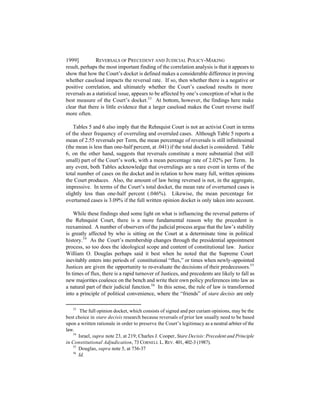 1999]          REVERSALS OF PRECEDENT AND J UDICIAL POLICY-MAKING
result, perhaps the most important finding of the correlation analysis is that it appears to
show that how the Court’s docket is defined makes a considerable difference in proving
whether caseload impacts the reversal rate. If so, then whether there is a negative or
positive correlation, and ultimately whether the Court’s caseload results in more
reversals as a statistical issue, appears to be affected by one’s conception of what is the
best measure of the Court’s docket.53 At bottom, however, the findings here make
clear that there is little evidence that a larger caseload makes the Court reverse itself
more often.

    Tables 5 and 6 also imply that the Rehnquist Court is not an activist Court in terms
of the sheer frequency of overruling and overruled cases. Although Table 5 reports a
mean of 2.55 reversals per Term, the mean percentage of reversals is still infinitesimal
(the mean is less than one-half percent, at .041) if the total docket is considered. Table
6, on the other hand, suggests that reversals constitute a more substantial (but still
small) part of the Court’s work, with a mean percentage rate of 2.02% per Term. In
any event, both Tables acknowledge that overrulings are a rare event in terms of the
total number of cases on the docket and in relation to how many full, written opinions
the Court produces. Also, the amount of law being reversed is not, in the aggregate,
impressive. In terms of the Court’s total docket, the mean rate of overturned cases is
slightly less than one-half percent (.046%). Likewise, the mean percentage for
overturned cases is 3.09% if the full written opinion docket is only taken into account.

    While these findings shed some light on what is influencing the reversal patterns of
the Rehnquist Court, there is a more fundamental reason why the precedent is
reexamined. A number of observers of the judicial process argue that the law’s stability
is greatly affected by who is sitting on the Court at a determinate time in political
history.54 As the Court’s membership changes through the presidential appointment
process, so too does the ideological scope and content of constitutional law. Justice
William O. Douglas perhaps said it best when he noted that the Supreme Court
inevitably enters into periods of constitutional “flux,” or times when newly-appointed
Justices are given the opportunity to re-evaluate the decisions of their predecessors.55
In times of flux, there is a rapid turnover of Justices, and precedents are likely to fall as
new majorities coalesce on the bench and write their own policy preferences into law as
a natural part of their judicial function.56 In this sense, the rule of law is transformed
into a principle of political convenience, where the “friends” of stare decisis are only

   53
       The full opinion docket, which consists of signed and per curiam opinions, may be the
best choice in stare decisis research because reversals of prior law usually need to be based
upon a written rationale in order to preserve the Court’s legitimacy as a neutral arbiter of the
law.
   54
      Israel, supra note 23, at 219; Charles J. Cooper, Stare Decisis: Precedent and Principle
in Constitutional Adjudication, 73 CORNELL L. REV. 401, 402-3 (1987).
   55
      Douglas, supra note 5, at 736-37
   56
      Id.
 