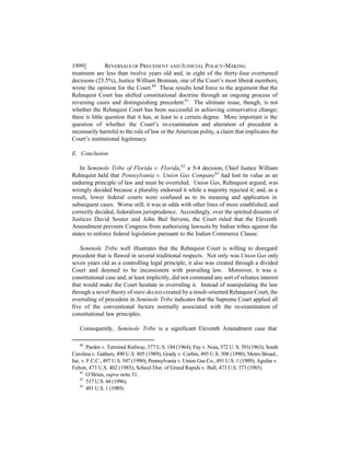1999]           REVERSALS OF PRECEDENT AND J UDICIAL POLICY-MAKING
treatment are less than twelve years old and, in eight of the thirty-four overturned
decisions (23.5%), Justice William Brennan, one of the Court’s most liberal members,
wrote the opinion for the Court.80 These results lend force to the argument that the
Rehnquist Court has shifted constitutional doctrine through an ongoing process of
reversing cases and distinguishing precedent.81 The ultimate issue, though, is not
whether the Rehnquist Court has been successful in achieving conservative change;
there is little question that it has, at least to a certain degree. More important is the
question of whether the Court’s re-examination and alteration of precedent is
necessarily harmful to the rule of law or the American polity, a claim that implicates the
Court’s institutional legitimacy.

E. Conclusion

    In Seminole Tribe of Florida v. Florida, 82 a 5-4 decision, Chief Justice William
Rehnquist held that Pennsylvania v. Union Gas Company83 had lost its value as an
enduring principle of law and must be overruled. Union Gas, Rehnquist argued, was
wrongly decided because a plurality endorsed it while a majority rejected it; and, as a
result, lower federal courts were confused as to its meaning and application in
subsequent cases. Worse still, it was at odds with other lines of more established, and
correctly decided, federalism jurisprudence. Accordingly, over the spirited dissents of
Justices David Souter and John P Stevens, the Court ruled that the Eleventh
                                       aul
Amendment prevents Congress from authorizing lawsuits by Indian tribes against the
states to enforce federal legislation pursuant to the Indian Commerce Clause.

   Seminole Tribe well illustrates that the Rehnquist Court is willing to disregard
precedent that is flawed in several traditional respects. Not only was Union Gas only
seven years old as a controlling legal principle, it also was created through a divided
Court and deemed to be inconsistent with prevailing law. Moreover, it was a
constitutional case and, at least implicitly, did not command any sort of reliance interest
that would make the Court hesitate in overruling it. Instead of manipulating the law
through a novel theory of stare decisis created by a result-oriented Rehnquist Court, the
overruling of precedent in Seminole Tribe indicates that the Supreme Court applied all
five of the conventional factors normally associated with the re-examination of
constitutional law principles.

   Consequently, Seminole Tribe is a significant Eleventh Amendment case that

   80
       Parden v. Terminal Railway, 377 U.S. 184 (1964); Fay v. Noia, 372 U. S. 391(1963); South
Carolina v. Gathers, 490 U.S. 805 (1989); Grady v. Corbin, 495 U.S. 508 (1990); Metro Broad.,
Inc. v. F.C.C., 497 U.S. 547 (1990); Pennsylvania v. Union Gas Co., 491 U.S. 1 (1989); Aguilar v.
Felton, 473 U.S. 402 (1985); School Dist. of Grand Rapids v. Ball, 473 U.S. 373 (1985).
    81
       O’Brien, supra note 31.
    82
       517 U.S. 44 (1996).
    83
       491 U.S. 1 (1989).
 