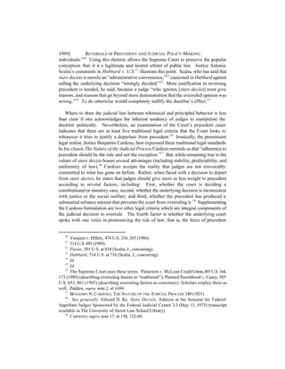 1999]          REVERSALS OF PRECEDENT AND J UDICIAL POLICY-MAKING
individuals.”10 Using this rhetoric allows the Supreme Court to preserve the popular
conception that it i a legitimate and neutral arbiter of public law. Justice Antonia
                     s
Scalia’s comments in Hubbard v. U.S.11 illustrate this point. Scalia, who has said that
stare decisis is merely an “administrative convenience,”12 cautioned in Hubbard against
calling the underlying decision “wrongly decided.”13 More justification in reversing
precedent is needed, he said, because a judge “who ignores [stare decisis] must give
reasons, and reasons that go beyond mere demonstration that the overruled opinion was
wrong.”14 To do otherwise would completely nullify the doctrine’s effect.15

   Where to draw the judicial line between whimsical and principled behavior is less
than clear if one acknowledges the inherent tendency of judges to manipulate the
doctrine politically. Nevertheless, an examination of the Court’s precedent cases
indicates that there are at least five traditional legal criteria that the Court looks to
whenever it tries to justify a departure from precedent.16 Ironically, the preeminent
legal realist, Justice Benjamin Cardozo, best expressed these traditional legal standards.
In his classic The Nature of the Judicial Process Cardozo reminds us that “adherence to
precedent should be the rule and not the exception.”17 But, while remaining true to the
values of stare decisis boasts several advantages (including stability, predictability, and
uniformity of law),18 Cardozo accepts the reality that judges are not irrevocably
committed to what has gone on before. Rather, when faced with a decision to depart
from stare decisis, he states that judges should give more or less weight to precedent
according to several factors, including: First, whether the court is deciding a
constitutional or statutory case; second, whether the underlying decision is inconsistent
with justice or the social welfare; and third, whether the precedent has produced a
substantial reliance interest that prevents the court from overruling it.19 Supplementing
the Cardozo formulation are two other legal criteria which are integral components of
the judicial decision to overrule. The fourth factor is whether the underlying court
spoke with one voice in pronouncing the rule of law; that is, the force of precedent


   10
      Vasquez v. Hillery, 474 U.S. 254, 265 (1986).
   11
      514 U.S. 695 (1995).
   12
      Payne, 501 U.S. at 834 (Scalia, J., concurring).
   13
      Hubbard, 514 U.S. at 716 (Scalia, J., concurring).
   14
      Id.
   15
      Id.
   16
      The Supreme Court uses these terms. Patterson v. McLean Credit Union, 491 U.S. 164,
173 (1989) (describing overruling factors as “traditional”); Planned Parenthood v. Casey, 505
U.S. 833, 861 (1992) (describing overruling factors as customary). Scholars employ them as
well. Padden, supra note 2, at 1694.
   17
      BENJAMIN N. CARDOZO, THE NATURE OF THE JUDICIAL PROCESS 149 (1921).
   18
       See generally Edward D. Re, Stare Decisis, Address at the Seminar for Federal
Appellate Judges Sponsored by the Federal Judicial Center 2-3 (May 13, 1975) (transcript
available in The University of Akron Law School Library).
   19
      CARDOZO, supra note 17, at 150, 152-60.
 