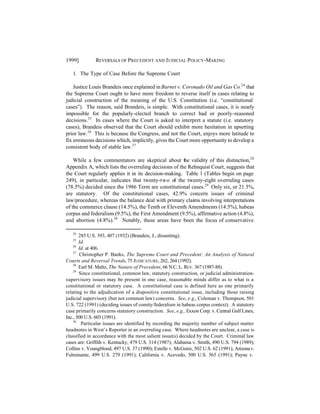 1999]         REVERSALS OF PRECEDENT AND J UDICIAL POLICY-MAKING

   1. The Type of Case Before the Supreme Court

    Justice Louis Brandeis once explained in Burnet v. Coronado Oil and Gas Co.24 that
the Supreme Court ought to have more freedom to reverse itself in cases relating to
judicial construction of the meaning of the U.S. Constitution (i.e. “constitutional
cases”). The reason, said Brandeis, is simple. With constitutional cases, it is nearly
impossible for the popularly-elected branch to correct bad or poorly-reasoned
decisions.25 In cases where the Court is asked to interpret a statute (i.e. statutory
cases), Brandeis observed that the Court should exhibit more hesitation in upsetting
prior law.26 This is because the Congress, and not the Court, enjoys more latitude to
fix erroneous decisions which, implicitly, gives the Court more opportunity to develop a
consistent body of stable law.27

    While a few commentators are skeptical about the validity of this distinction,28
Appendix A, which lists the overruling decisions of the Rehnquist Court, suggests that
the Court regularly applies it in its decision-making. Table 1 (Tables begin on page
249), in particular, indicates that twenty-two of the twenty-eight overruling cases
(78.5%) decided since the 1986 Term are constitutional cases.29 Only six, or 21.5%,
are statutory. Of the constitutional cases, 42.9% concern issues of criminal
law/procedure, whereas the balance deal with primary claims involving interpretations
of the commerce clause (14.5%), the Tenth or Eleventh Amendments (14.5%), habeas
corpus and federalism (9.5%), the First Amendment (9.5%), affirmative action (4.8%),
and abortion (4.8%).30 Notably, these areas have been the focus of conservative

   24
       285 U.S. 393, 407 (1932) (Brandeis, J., dissenting).
   25
       Id.
    26
       Id. at 406.
    27
       Christopher P. Banks, The Supreme Court and Precedent: An Analysis of Natural
Courts and Reversal Trends, 75 JUDICATURE, 262, 264 (1992).
    28
       Earl M. Maltz, The Nature of Precedent, 66 N.C. L. REV. 367 (1987-88).
    29
       Since constitutional, common law, statutory construction, or judicial administration-
supervisory issues may be present in one case, reasonable minds differ as to what is a
constitutional or statutory case. A constitutional case is defined here as one primarily
relating to the adjudication of a dispositive constitutional issue, including those raising
judicial supervisory (but not common law) concerns. See, e.g., Coleman v. Thompson, 501
U.S. 722 (1991) (deciding issues of comity/federalism in habeas corpus context). A statutory
case primarily concerns statutory construction. See, e.g., Exxon Corp. v. Central Gulf Lines,
Inc., 500 U.S. 603 (1991).
    30
        Particular issues are identified by recording the majority number of subject matter
headnotes in West’s Reporter in an overruling case. Where headnotes are unclear, a case is
classified in accordance with the most salient issue(s) decided by the Court. Criminal law
cases are: Griffith v. Kentucky, 479 U.S. 314 (1987); Alabama v. Smith, 490 U.S. 794 (1989);
Collins v. Youngblood, 497 U.S. 37 (1990); Estelle v. McGuire, 502 U.S. 62 (1991); Arizona v.
Fulminante, 499 U.S. 279 (1991); California v. Acevedo, 500 U.S. 565 (1991); Payne v.
 