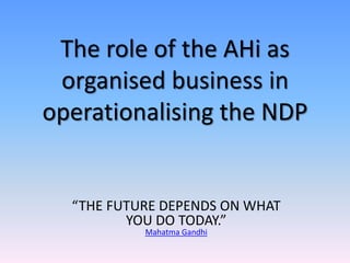 The role of the AHi as
organised business in
operationalising the NDP

“THE FUTURE DEPENDS ON WHAT
YOU DO TODAY.”
Mahatma Gandhi

 