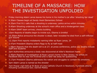 TIMELINE OF A MASSACRE: HOW
       THE INVESTIGATION UNFOLDED
   Friday morning Adam Lanza leaves his home in his mother's car after 'shooting her dead'
   9.30am Classes begin at Sandy Hook Elementary School
   9.35am First 911 calls that a shooting is underway; police arrive within minutes
   9.40am Shooting underway at the school's main office and a kindergarten class
   9.45am SWAT team arrives; checks building
   10am Reports of deaths begin to trickle out; Obama is briefed
   10.30am Police announce the shooter is dead; later revealed he died from a self-inflicted
    gun wound
   12.10pm First reports mistakenly naming killer as Ryan Lanza, 24
   2.47pm President Obama orders flags to fly at half-mast
   1.08pm Reports that the death toll is at 27; at press conference, police say deaths include
    staff and students
   2pm Authorities announce a body was discovered at killer's Newtown home
   2.40pm Reports of investigation at Ryan Lanza's home in New Jersey; he writes on
    Facebook that he was not involved and is later led away for questioning
   3.17pm President Obama addresses the nation and struggles to contain his emotions
   5pm Adam Lanza is named as the shooter
   7pm Prayer vigil held at St Rose of Lima Catholic Church in Newtown; hundreds attend,
    including Connecticut Gov. Dannel Malloy
 