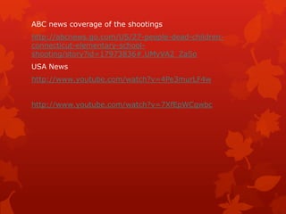 ABC news coverage of the shootings
http://abcnews.go.com/US/27-people-dead-children-
connecticut-elementary-school-
shooting/story?id=17973836#.UMyVA2_ZaSo
USA News
http://www.youtube.com/watch?v=4Pe3murLF4w


http://www.youtube.com/watch?v=7XfEpWCqwbc
 