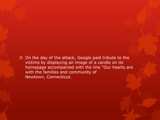  On the day of the attack, Google paid tribute to the
  victims by displaying an image of a candle on its
  homepage accompanied with the line "Our hearts are
  with the families and community of
  Newtown, Connecticut.
 