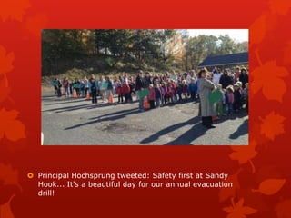  Principal Hochsprung tweeted: Safety first at Sandy
  Hook... It's a beautiful day for our annual evacuation
  drill!
 