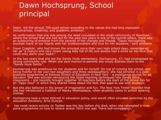 Dawn Hochsprung, School
        principal
   Dawn led the almost 700-pupil school according to the values she had long espoused:
    inclusiveness, creativity, and academic ambition.
   As confirmation that she was among the dead circulated in the small community of Newtown,
    where the school that she had led for the past two years is one of the central pillars, there was
    an outpouring of emotion from the parents of her charges and friends. "Dawn Hochsprung
    touched many of our hearts with her professionalism and love for her students," said someone
   Dawn Czaplicki, who had known the principal since their own high school days, remembered
    her as "a mature and very smart young lady full of life and always had a smile on her face that
    could only warm your heart."
   In the two years that she led the Sandy Hook elementary, Hochsprung, 47, had emphasised its
    strong community role. When she sent memos to parents she would address them to the
    "Sandy Hook family".
   Hochsprung was ambitious for her students and for herself. On top of running the school, and
    being mother to her own two daughters and three stepdaughters, she had enrolled in a post-
    graduate programme at Esteves School of Education in New York – a prestigious course for an
    educator. She was actively introducing the latest teaching techniques into Sandy Hook
    classrooms – she recently brought together 30 teachers before the start of the school day for
    an "Appy Hour" in which they shared notes about the best iPad apps to use with students.
   But she also believed in the power of imagination and fun. The New York Times recorded that
    she had introduced a tradition of Wacky Wednesdays, when students came to school wearing
    clothes
   Hochsprung took a close interest in education policy, and would often circulate speeches by the
    education secretary, Arne Duncan.
    Her most recent activity on Twitter was the day before she died, when she retweeted a nine-
    point programme on how to relieve stress. Point one was "Have self-compassion."
 