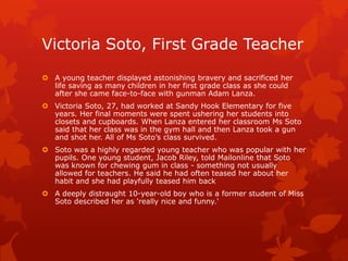 Victoria Soto, First Grade Teacher
 A young teacher displayed astonishing bravery and sacrificed her
  life saving as many children in her first grade class as she could
  after she came face-to-face with gunman Adam Lanza.
 Victoria Soto, 27, had worked at Sandy Hook Elementary for five
  years. Her final moments were spent ushering her students into
  closets and cupboards. When Lanza entered her classroom Ms Soto
  said that her class was in the gym hall and then Lanza took a gun
  and shot her. All of Ms Soto’s class survived.
 Soto was a highly regarded young teacher who was popular with her
  pupils. One young student, Jacob Riley, told Mailonline that Soto
  was known for chewing gum in class - something not usually
  allowed for teachers. He said he had often teased her about her
  habit and she had playfully teased him back
 A deeply distraught 10-year-old boy who is a former student of Miss
  Soto described her as 'really nice and funny.'
 
