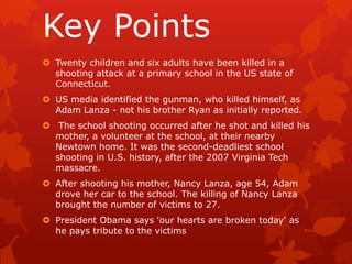 Key Points
 Twenty children and six adults have been killed in a
  shooting attack at a primary school in the US state of
  Connecticut.
 US media identified the gunman, who killed himself, as
  Adam Lanza - not his brother Ryan as initially reported.
 The school shooting occurred after he shot and killed his
  mother, a volunteer at the school, at their nearby
  Newtown home. It was the second-deadliest school
  shooting in U.S. history, after the 2007 Virginia Tech
  massacre.
 After shooting his mother, Nancy Lanza, age 54, Adam
  drove her car to the school. The killing of Nancy Lanza
  brought the number of victims to 27.
 President Obama says 'our hearts are broken today' as
  he pays tribute to the victims
 