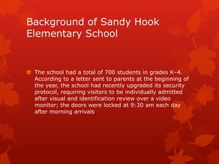 Background of Sandy Hook
Elementary School


 The school had a total of 700 students in grades K–4.
  According to a letter sent to parents at the beginning of
  the year, the school had recently upgraded its security
  protocol, requiring visitors to be individually admitted
  after visual and identification review over a video
  monitor; the doors were locked at 9:30 am each day
  after morning arrivals
 