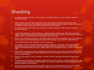 Shooting
   A troubled 20-year-old loner with a history of autistic behavior is the monster behind a
    horrific shooting

   Adam Lanza may have been admitted to the school by the principal because he was
    recognized as the son of a colleague. He was described as wearing black military-style gear,
    including a bullet-proof vest and a mask during the shootings.
   A troubled 20-year-old loner with a history of autistic behavior is the monster behind a
    horrific shooting

    He started shooting at about 9:35 a.m., approximately half an hour after the school day
    began. Some of those present reported that initial shots were heard on the school's intercom
    system, which was being used for morning announcements.
   Most of the shooting took place in two first-grade classrooms and lasted only a few minutes,
    during which time witnesses said the shooter did not say a word. He then shot himself.
   The children killed were between 5 and 10 years old.
   A custodian also ran through hallways alerting classrooms in person. First grade teacher
    Kaitlyn Roig, age 29, hid 14 of the school's approximately 450 grade K-4 students in a
    bathroom and barricaded the door, telling them to be completely quiet in order to keep them
    safe.
   Authorities recovered two 9mm handguns from the scene: one a Glock, and the other a SIG
    Sauer. A .223-caliber Bushmaster rifle (favored by deer hunters) was found in the back of a
    car in the parking lot.
   Police sources said a “mind numbing” number of spent cartridges littered the floor of the
    school.
   The guns were owned by and legally registered to Lanza's mother. As Adam Lanza was under
    21 years of age at the time of the incident, he could not legally have obtained or possessed
    either handgun in Connecticut.
   Connecticut is ranked as having the fifth-toughest gun-control laws in the country by the
    Brady Campaign to Prevent Gun Violence, with a score of 58 out of 100 points.
 