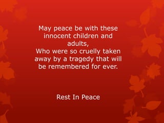 May peace be with these
  innocent children and
         adults,
Who were so cruelly taken
away by a tragedy that will
 be remembered for ever.



      Rest In Peace
 