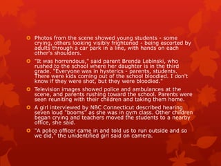  Photos from the scene showed young students - some
  crying, others looking visibly frightened - being escorted by
  adults through a car park in a line, with hands on each
  other's shoulders.
 "It was horrendous," said parent Brenda Lebinski, who
  rushed to the school where her daughter is in the third
  grade. "Everyone was in hysterics - parents, students.
  There were kids coming out of the school bloodied. I don't
  know if they were shot, but they were bloodied."
 Television images showed police and ambulances at the
  scene, and parents rushing toward the school. Parents were
  seen reuniting with their children and taking them home.
 A girl interviewed by NBC Connecticut described hearing
  seven loud "booms" as she was in gym class. Other children
  began crying and teachers moved the students to a nearby
  office, she said.
 "A police officer came in and told us to run outside and so
  we did," the unidentified girl said on camera.
 