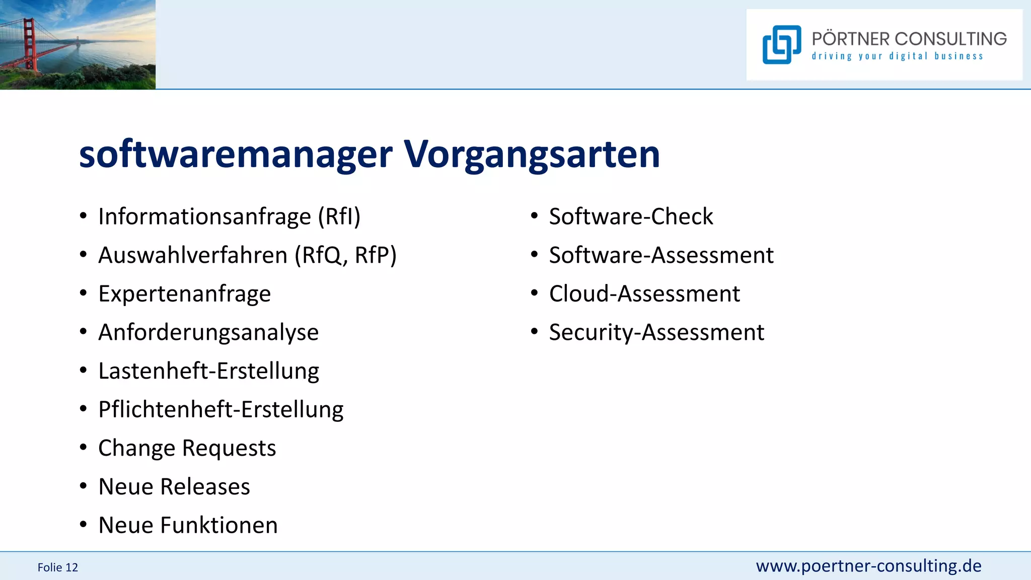 www.poertner-consulting.de
Folie 12
softwaremanager Vorgangsarten
• Informationsanfrage (RfI)
• Auswahlverfahren (RfQ, RfP)
• Expertenanfrage
• Anforderungsanalyse
• Lastenheft-Erstellung
• Pflichtenheft-Erstellung
• Change Requests
• Neue Releases
• Neue Funktionen
• Software-Check
• Software-Assessment
• Cloud-Assessment
• Security-Assessment
 