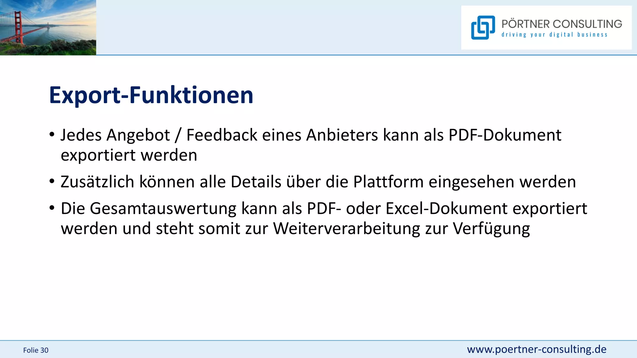 www.poertner-consulting.de
Folie 30
Export-Funktionen
• Jedes Angebot / Feedback eines Anbieters kann als PDF-Dokument
exportiert werden
• Zusätzlich können alle Details über die Plattform eingesehen werden
• Die Gesamtauswertung kann als PDF- oder Excel-Dokument exportiert
werden und steht somit zur Weiterverarbeitung zur Verfügung
 