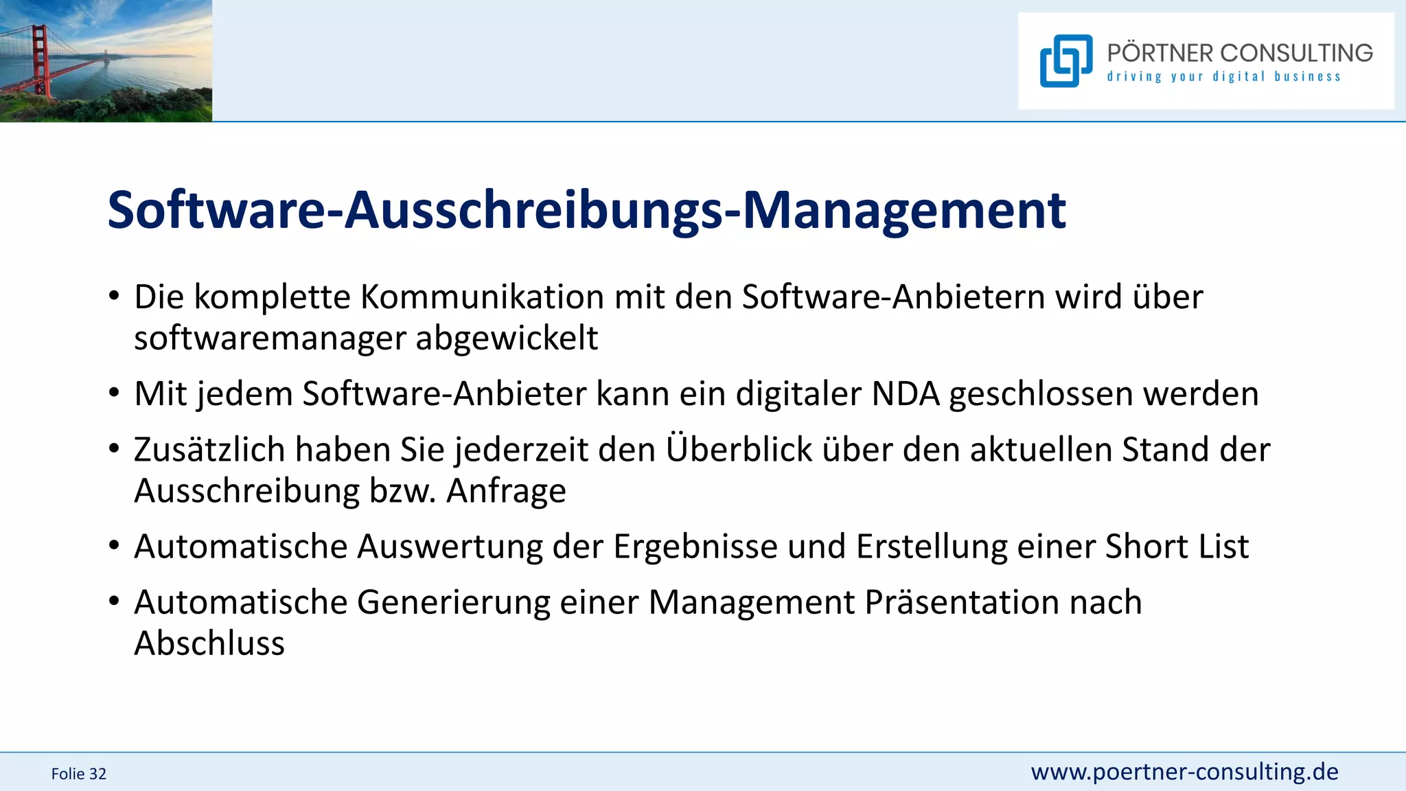 www.poertner-consulting.de
Folie 32
Software-Ausschreibungs-Management
• Die komplette Kommunikation mit den Software-Anbietern wird über
softwaremanager abgewickelt
• Mit jedem Software-Anbieter kann ein digitaler NDA geschlossen werden
• Zusätzlich haben Sie jederzeit den Überblick über den aktuellen Stand der
Ausschreibung bzw. Anfrage
• Automatische Auswertung der Ergebnisse und Erstellung einer Short List
• Automatische Generierung einer Management Präsentation nach
Abschluss
 