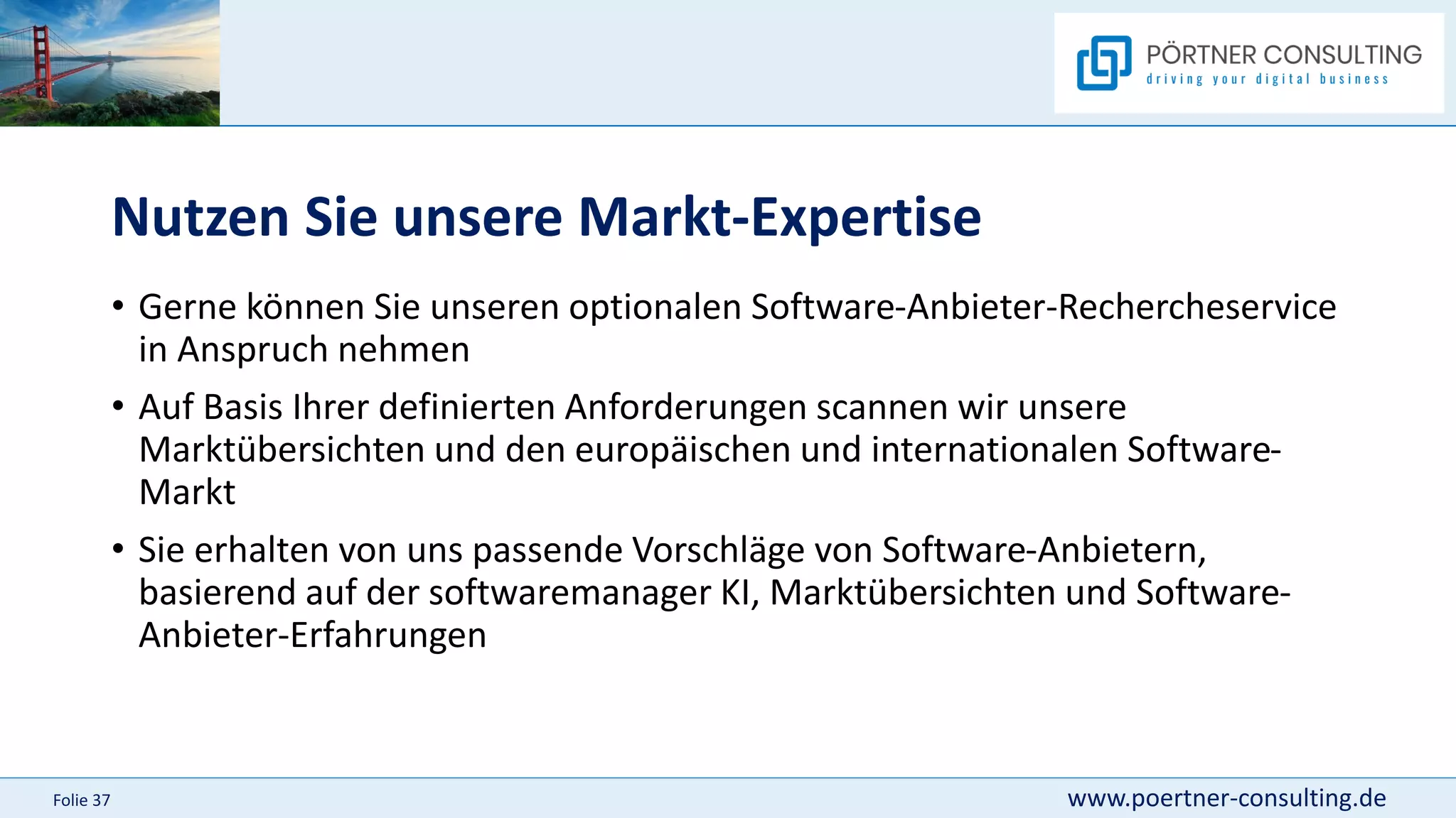 www.poertner-consulting.de
Folie 37
Nutzen Sie unsere Markt-Expertise
• Gerne können Sie unseren optionalen Software-Anbieter-Rechercheservice
in Anspruch nehmen
• Auf Basis Ihrer definierten Anforderungen scannen wir unsere
Marktübersichten und den europäischen und internationalen Software-
Markt
• Sie erhalten von uns passende Vorschläge von Software-Anbietern,
basierend auf der softwaremanager KI, Marktübersichten und Software-
Anbieter-Erfahrungen
 