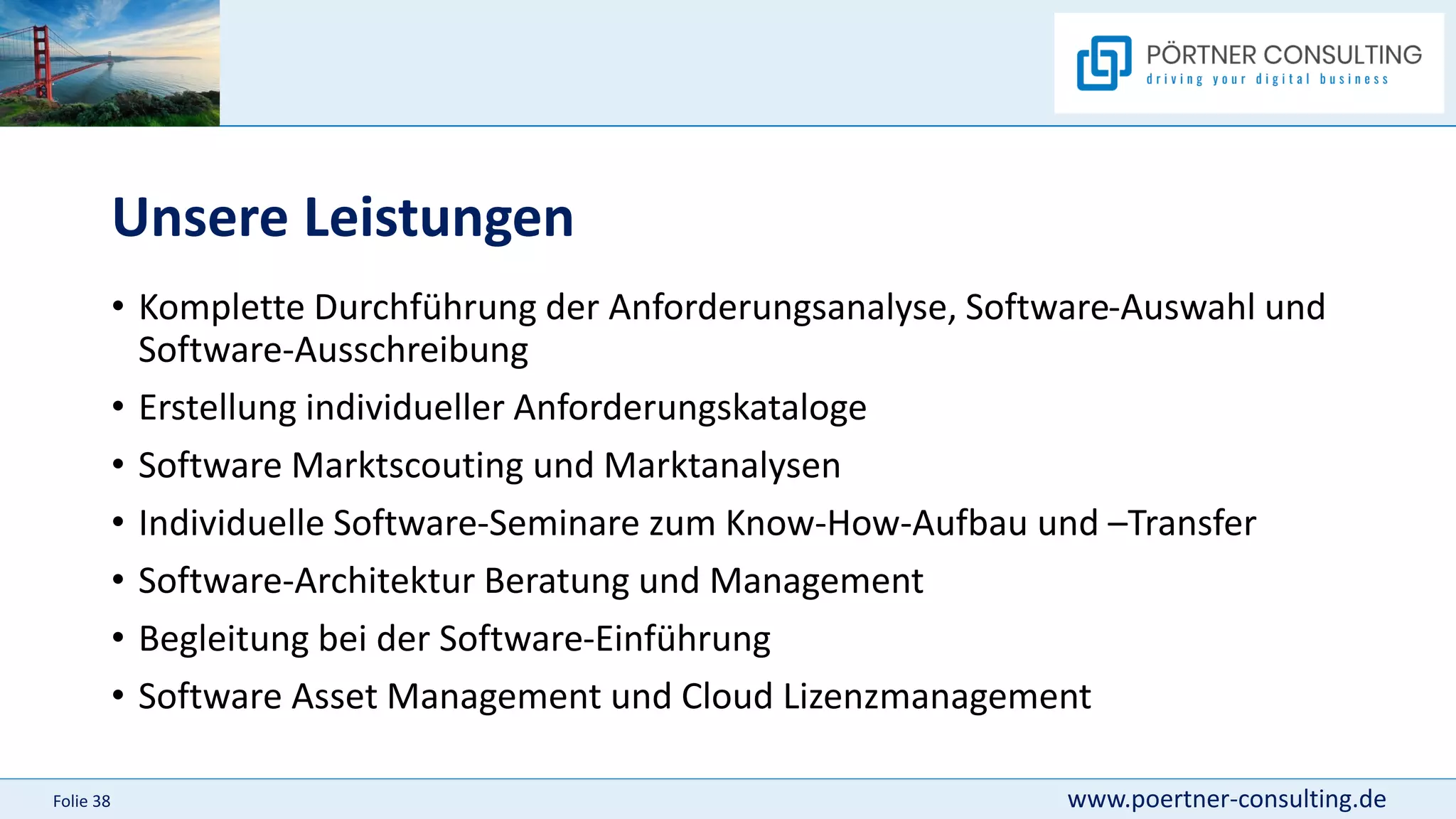 www.poertner-consulting.de
Folie 38
Unsere Leistungen
• Komplette Durchführung der Anforderungsanalyse, Software-Auswahl und
Software-Ausschreibung
• Erstellung individueller Anforderungskataloge
• Software Marktscouting und Marktanalysen
• Individuelle Software-Seminare zum Know-How-Aufbau und –Transfer
• Software-Architektur Beratung und Management
• Begleitung bei der Software-Einführung
• Software Asset Management und Cloud Lizenzmanagement
 