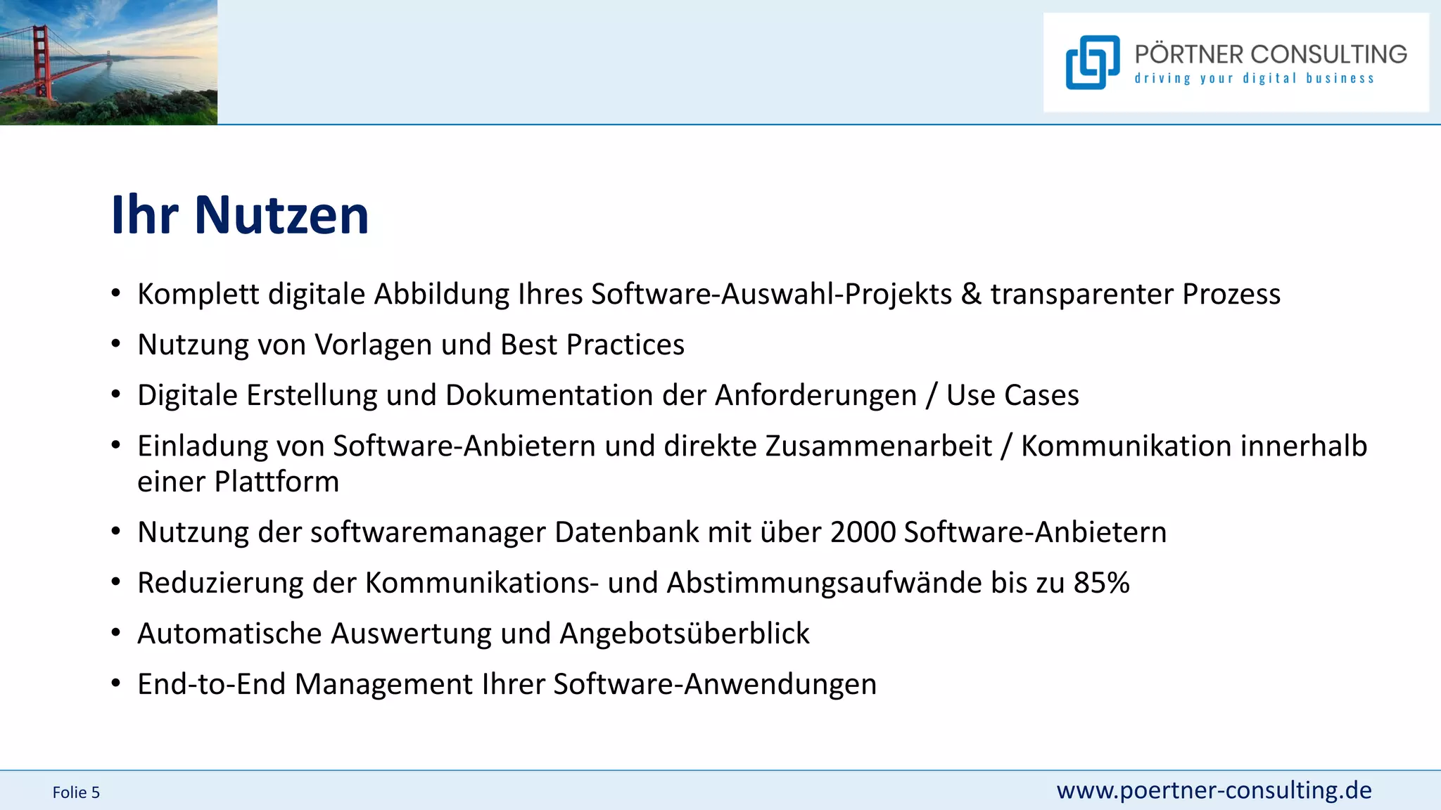 www.poertner-consulting.de
Folie 5
Ihr Nutzen
• Komplett digitale Abbildung Ihres Software-Auswahl-Projekts & transparenter Prozess
• Nutzung von Vorlagen und Best Practices
• Digitale Erstellung und Dokumentation der Anforderungen / Use Cases
• Einladung von Software-Anbietern und direkte Zusammenarbeit / Kommunikation innerhalb
einer Plattform
• Nutzung der softwaremanager Datenbank mit über 2000 Software-Anbietern
• Reduzierung der Kommunikations- und Abstimmungsaufwände bis zu 85%
• Automatische Auswertung und Angebotsüberblick
• End-to-End Management Ihrer Software-Anwendungen
 
