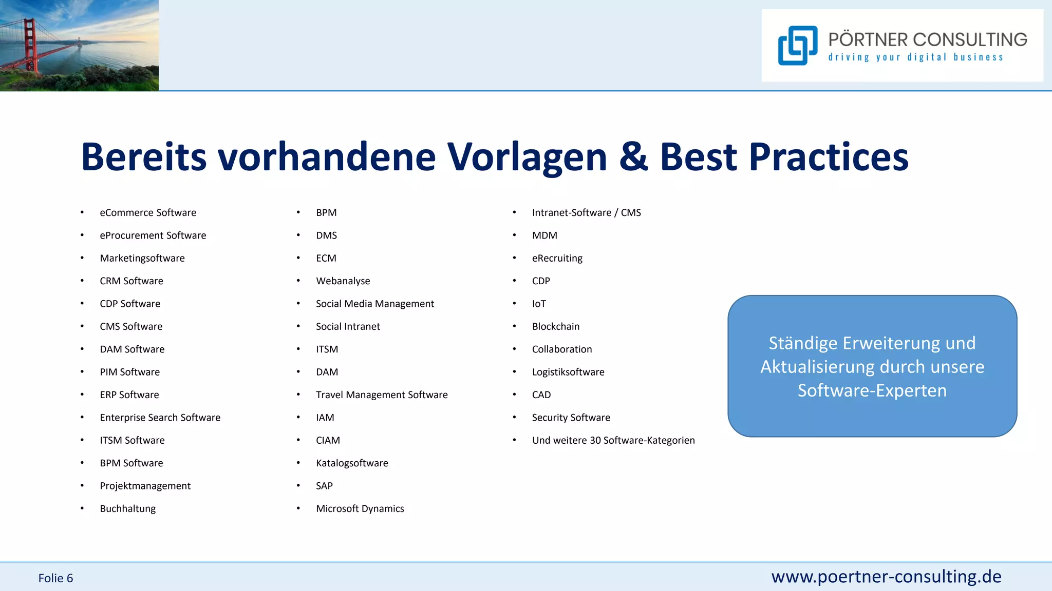 www.poertner-consulting.de
Folie 6
Bereits vorhandene Vorlagen & Best Practices
• eCommerce Software
• eProcurement Software
• Marketingsoftware
• CRM Software
• CDP Software
• CMS Software
• DAM Software
• PIM Software
• ERP Software
• Enterprise Search Software
• ITSM Software
• BPM Software
• Projektmanagement
• Buchhaltung
• Intranet-Software / CMS
• MDM
• eRecruiting
• CDP
• IoT
• Blockchain
• Collaboration
• Logistiksoftware
• CAD
• Security Software
• Und weitere 30 Software-Kategorien
• BPM
• DMS
• ECM
• Webanalyse
• Social Media Management
• Social Intranet
• ITSM
• DAM
• Travel Management Software
• IAM
• CIAM
• Katalogsoftware
• SAP
• Microsoft Dynamics
Ständige Erweiterung und
Aktualisierung durch unsere
Software-Experten
 