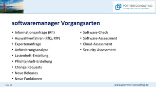 www.poertner-consulting.de
Folie 12
softwaremanager Vorgangsarten
• Informationsanfrage (RfI)
• Auswahlverfahren (RfQ, RfP)
• Expertenanfrage
• Anforderungsanalyse
• Lastenheft-Erstellung
• Pflichtenheft-Erstellung
• Change Requests
• Neue Releases
• Neue Funktionen
• Software-Check
• Software-Assessment
• Cloud-Assessment
• Security-Assessment
 