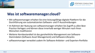 www.poertner-consulting.de
Folie 2
Was ist softwaremanager.cloud?
• Mit softwaremanager erhalten Sie eine leistungsfähige digitale Plattform für die
Durchführung von automatisierten Software- und IT-Ausschreibungen
• Im Rahmen der Nutzung von softwaremanager erhalten Sie Zugriff zu allen Best
Practice Vorlagen und können diese innerhalb weniger Minuten nach Ihren
Wünschen modifizieren
• Weiterer Kernbestandteil ist das ganzheitliche Management von Software-
Stammdaten (Software Asset Management) und Software-Lifecycles
• softwaremanager verwaltet zudem Ihr Software-Anbieter- und Experten-Portfolio
 