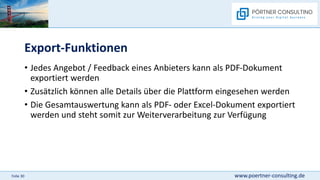 www.poertner-consulting.de
Folie 30
Export-Funktionen
• Jedes Angebot / Feedback eines Anbieters kann als PDF-Dokument
exportiert werden
• Zusätzlich können alle Details über die Plattform eingesehen werden
• Die Gesamtauswertung kann als PDF- oder Excel-Dokument exportiert
werden und steht somit zur Weiterverarbeitung zur Verfügung
 