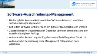 www.poertner-consulting.de
Folie 32
Software-Ausschreibungs-Management
• Die komplette Kommunikation mit den Software-Anbietern wird über
softwaremanager abgewickelt
• Mit jedem Software-Anbieter kann ein digitaler NDA geschlossen werden
• Zusätzlich haben Sie jederzeit den Überblick über den aktuellen Stand der
Ausschreibung bzw. Anfrage
• Automatische Auswertung der Ergebnisse und Erstellung einer Short List
• Automatische Generierung einer Management Präsentation nach
Abschluss
 