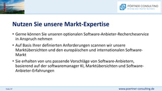 www.poertner-consulting.de
Folie 37
Nutzen Sie unsere Markt-Expertise
• Gerne können Sie unseren optionalen Software-Anbieter-Rechercheservice
in Anspruch nehmen
• Auf Basis Ihrer definierten Anforderungen scannen wir unsere
Marktübersichten und den europäischen und internationalen Software-
Markt
• Sie erhalten von uns passende Vorschläge von Software-Anbietern,
basierend auf der softwaremanager KI, Marktübersichten und Software-
Anbieter-Erfahrungen
 