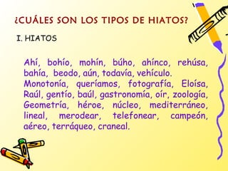 ¿CUÁLES SON LOS TIPOS DE HIATOS?
I. HIATOS


 Ahí, bohío, mohín, búho, ahínco, rehúsa,
 bahía, beodo, aún, todavía, vehículo.
 Monotonía, queríamos, fotografía, Eloísa,
 Raúl, gentío, baúl, gastronomía, oír, zoología,
 Geometría, héroe, núcleo, mediterráneo,
 lineal, merodear, telefonear, campeón,
 aéreo, terráqueo, craneal.
 