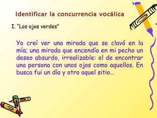Identificar la concurrencia vocálica
I. “Los ojos verdes”


  Yo creí ver una mirada que se clavó en la
  mía; una mirada que encendía en mi pecho un
  deseo absurdo, irrealizable: el de encontrar
  una persona con unos ojos como aquellos. En
  busca fui un día y otro aquel sitio…
 