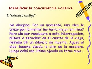 Identificar la concurrencia vocálica
I. “crimen y castigo”


  Se ahogaba. Por un momento, una idea le
  cruzó por la mente: ¡no haría mejor en irme?
  Pero sin dar respuesta a esta interrogación,
  púsose a escuchar en el cuarto de la vieja,
  reinaba allí un silencio de muerte. Aguzó el
  oído todavía desde lo alto de la escalera.
  Luego echó una última ojeada en torno suyo…
 