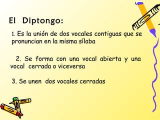 El Diptongo:
1. Es la unión de dos vocales contiguas que se
pronuncian en la misma sílaba

  2. Se forma con una vocal abierta y una
vocal cerrada o viceversa

3. Se unen dos vocales cerradas
 